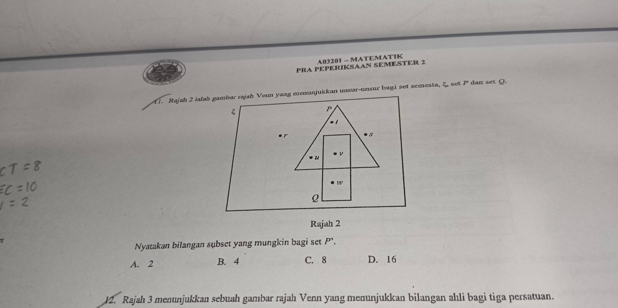 A03201 - MATEMATIK
PRA PEPERIKSAAN SEMESTER 2
11. Rajah 2 ialah gambar rajah Venn yang menunjukkan unsur-unsur bagi set semesta, ξ, set P dan set Q.
ξ
P
ν
U
w
Q
Rajah 2
Nyatakan bilangan subset yang mungkin bagi set P'.
A. 2 B. 4 C. 8 D. 16
12. Rajah 3 menunjukkan sebuah gambar rajah Venn yang menunjukkan bilangan ahli bagi tiga persatuan.