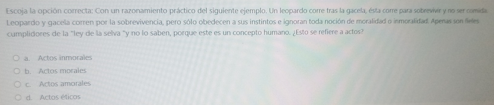 Escoja la opción correcta: Con un razonamiento práctico del siguiente ejemplo. Un leopardo corre tras la gacela, ésta corre para sobrevivir y no ser comida.
Leopardo y gacela corren por la sobrevivencia, pero sólo obedecen a sus instintos e ignoran toda noción de moralidad o inmoralidad. Apenas son fieles
cumplidores de la "ley de la selva "y no lo saben, porque este es un concepto humano. ¿Esto se refiere a actos?
a. Actos inmorales
b. Actos morales
c. Actos amorales
d. Actos éticos