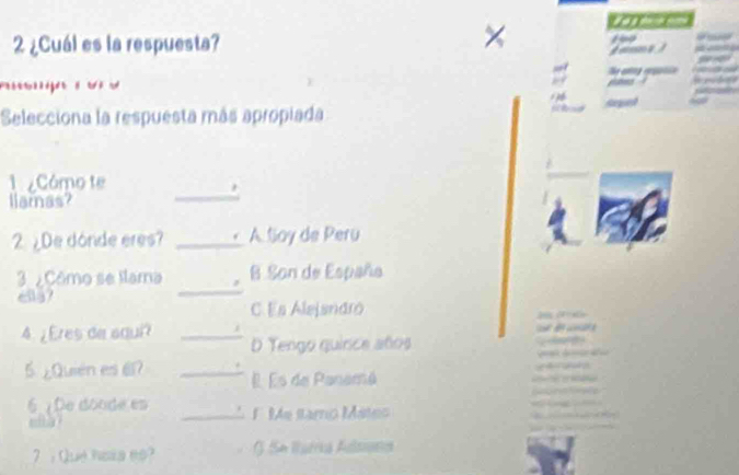 2 ¿Cuál es la respuesta?

Selecciona la respuesta más apropiada
1 Cómo te
liamnas?
_
2. ¿De donde eres? _A Soy de Peru
3 ¿Cômo se llama B. Son de España
617
_
C.Es Alejandro a a
4.¿Eres de aqui? _i
D Tengo quirce años
5 ¿Quién es 61? _É Es de Panamá
6 De doode es _F Me stamo Mateo
wt h a ?
7 . Que hosa es? J. Sn Watria Adsratics