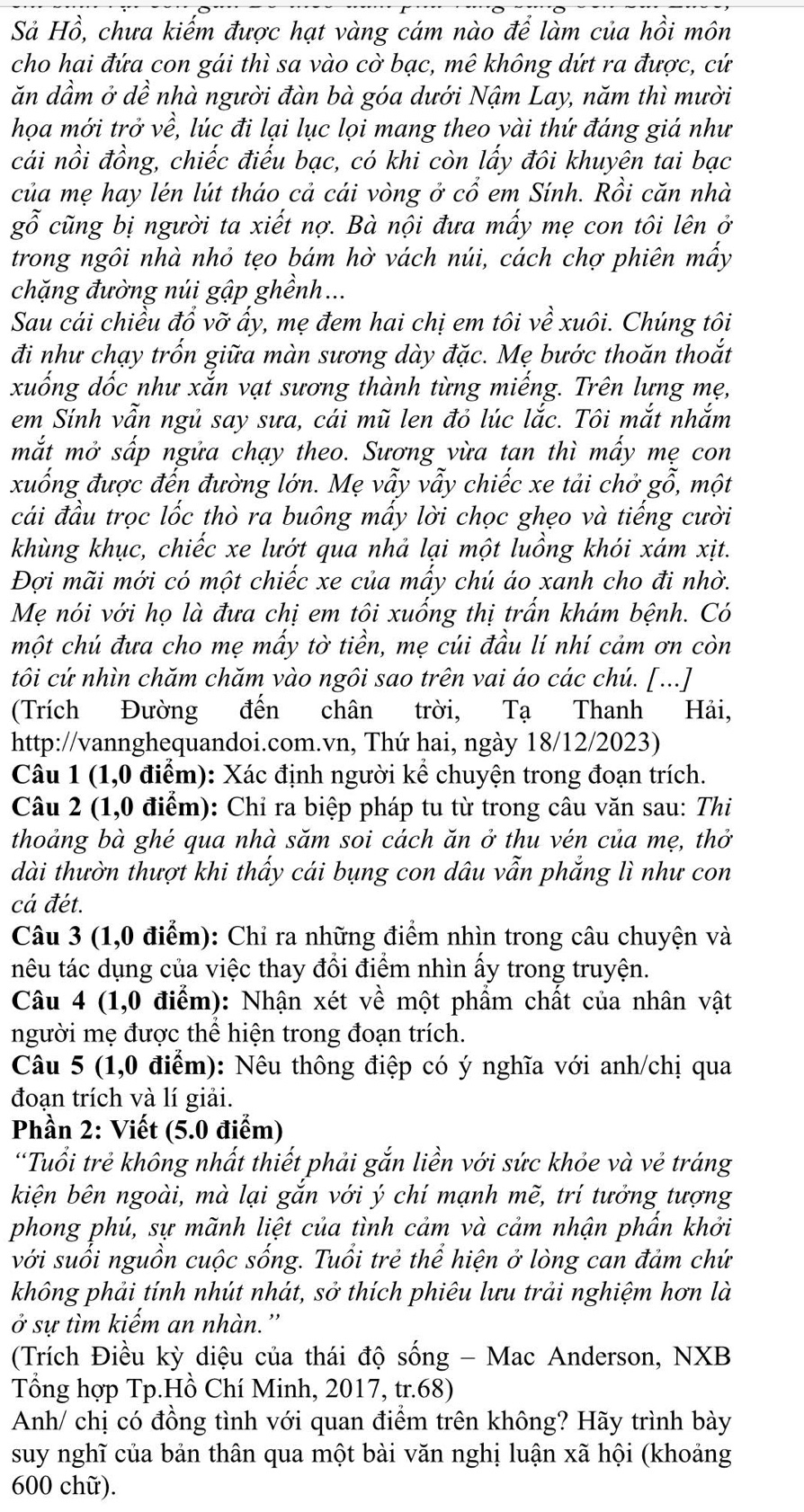 Sả Hồ, chưa kiếm được hạt vàng cám nào để làm của hồi môn
cho hai đứa con gái thì sa vào cờ bạc, mê không dứt ra được, cứ
ăn dầm ở dề nhà người đàn bà góa dưới Nậm Lay, năm thì mười
họa mới trở về, lúc đi lại lục lọi mang theo yài thứ đáng giá như
cái nồi đồng, chiếc điếu bạc, có khi còn lấy đôi khuyên tai bạc
của mẹ hay lén lút tháo cả cái vòng ở cổ em Sính. Rồi căn nhà
gỗ cũng bị người ta xiết nợ. Bà nội đưa mấy mẹ con tôi lên ở
trong ngôi nhà nhỏ tẹo bám hờ vách núi, cách chợ phiên mấy
chặng đường núi gập ghềnh...
Sau cái chiều đổ vỡ ấy, mẹ đem hai chị em tôi về xuôi. Chúng tôi
đi như chạy trốn giữa màn sương dày đặc. Mẹ bước thoăn thoắt
xuống dốc như xắn vạt sương thành từng miếng. Trên lựng mẹ,
em Sính vẫn ngủ say sưa, cái mũ len đỏ lúc lắc. Tôi mắt nhắm
mắt mở sấp ngửa chạy theo. Sượng vừa tạn thì mấy mẹ con
xuống được đến đường lớn. Mẹ vẫy vẫy chiếc xe tải chở gỗ, một
cái đầu trọc lốc thò ra buông mấy lời chọc ghẹo và tiếng cười
khùng khục, chiếc xe lướt qua nhả lại một luồng khói xám xịt.
Đợi mãi mới có một chiếc xe của mấy chú áo xanh cho đi nhờ.
Mẹ nói với họ là đưa chị em tôi xuống thị trấn khám bệnh. Có
một chú đưa cho mẹ mấy tờ tiền, mẹ cúi đầu lí nhí cảm ơn còn
tôi cứ nhìn chăm chăm vào ngôi sao trên vai áo các chú. [...]
(Trích Đường đến chân trời, Tạ Thanh Hải,
http://vannghequandoi.com.vn, Thứ hai, ngày 18/12/2023)
Câu 1 (1,0 điểm): Xác định người kể chuyện trong đoạn trích.
Câu 2 (1,0 điểm): Chỉ ra biệp pháp tu từ trong câu văn sau: Thi
thoảng bà ghé qua nhà săm soi cách ăn ở thu vén của mẹ, thở
dài thườn thượt khi thẩy cái bụng con dâu vẫn phẳng lì như con
cá đét.
Câu 3 (1,0 điểm): Chỉ ra những điểm nhìn trong câu chuyện và
têu tác dụng của việc thay đổi điểm nhìn ấy trong truyện.
Câu 4 (1,0 điểm): Nhận xét về một phẩm chất của nhân vật
người mẹ được thể hiện trong đoạn trích.
Câu 5 (1,0 điểm): Nêu thông điệp có ý nghĩa với anh/chị qua
đoạn trích và lí giải.
Phần 2: Viết (5.0 điểm)
“Tuổi trẻ không nhất thiết phải gắn liền với sức khỏe và vẻ tráng
kiện bên ngoài, mà lại gắn với ý chí mạnh mẽ, trí tưởng tượng
phong phú, sự mãnh liệt của tình cảm và cảm nhận phần khởi
với suối nguồn cuộc sống. Tuổi trẻ thể hiện ở lòng can đảm chứ
không phải tính nhút nhát, sở thích phiêu lưu trải nghiệm hơn là
ở sự tìm kiếm an nhàn.''
(Trích Điều kỳ diệu của thái độ sống - Mac Anderson, NXB
Tổng hợp Tp.Hồ Chí Minh, 2017, tr.68)
Anh/ chị có đồng tình với quan điểm trên không? Hãy trình bày
suy nghĩ của bản thân qua một bài văn nghị luận xã hội (khoảng
600 chữ).