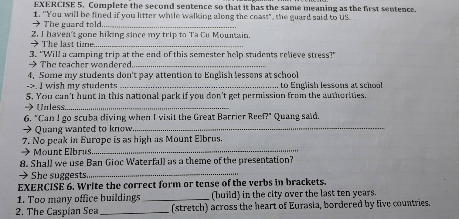 Complete the second sentence so that it has the same meaning as the first sentence. 
1. “You will be fined if you litter while walking along the coast”, the guard said to US. 
→ The guard told_ 
2. I haven’t gone hiking since my trip to Ta Cu Mountain. 
→The last time_ 
3. “Will a camping trip at the end of this semester help students relieve stress?” 
→ The teacher wondered_ 
4, Some my students don’t pay attention to English lessons at school 
->. I wish my students _to English lessons at school 
5. You can’t hunt in this national park if you don’t get permission from the authorities. 
→ Unless._ 
6. “Can I go scuba diving when I visit the Great Barrier Reef?” Quang said. 
→ Quang wanted to know._ 
7. No peak in Europe is as high as Mount Elbrus. 
→ Mount Elbrus 
_ 
8. Shall we use Ban Gioc Waterfall as a theme of the presentation? 
→ She suggests._ 
EXERCISE 6. Write the correct form or tense of the verbs in brackets. 
1. Too many office buildings _(build) in the city over the last ten years. 
2. The Caspian Sea _(stretch) across the heart of Eurasia, bordered by five countries.