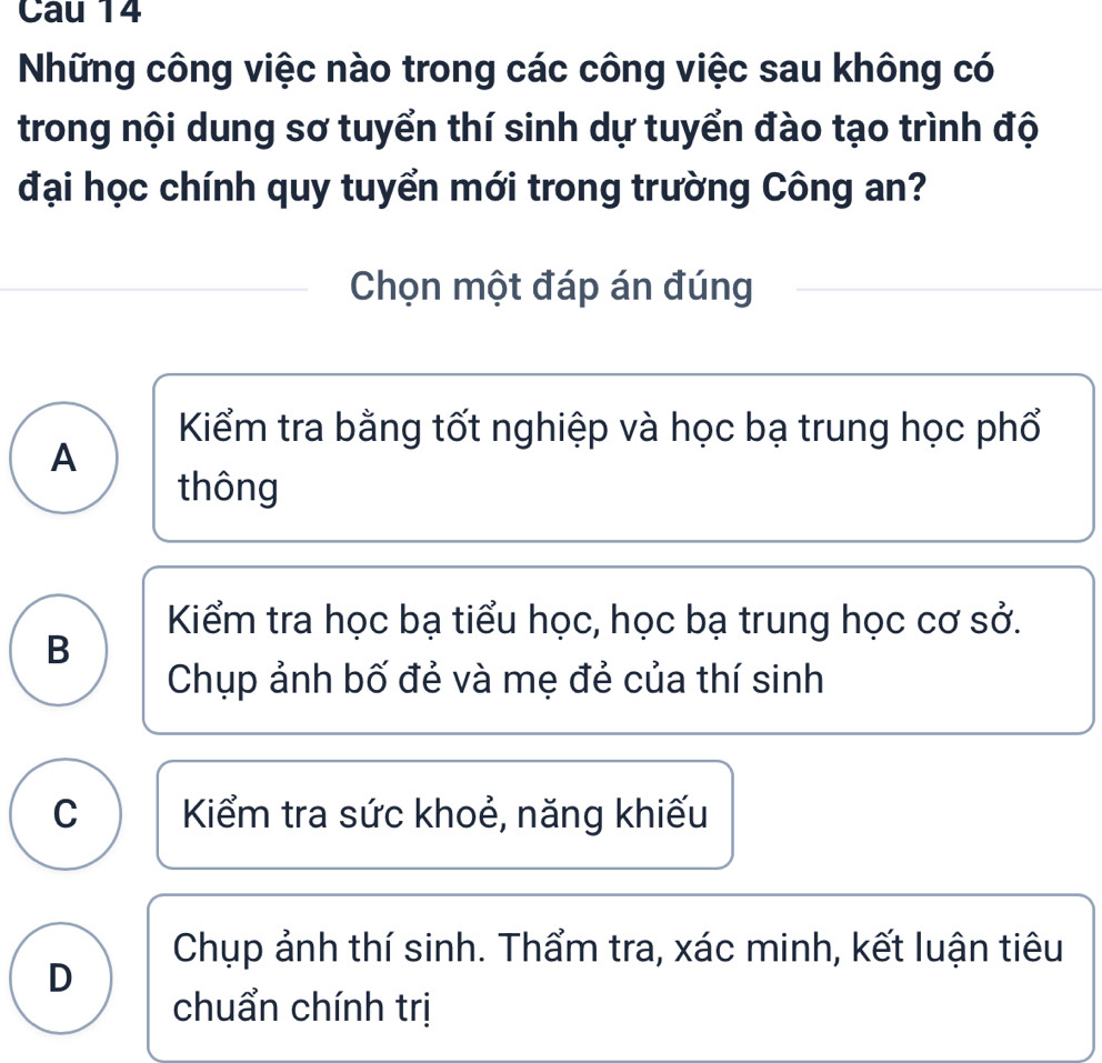 Cau 14
Những công việc nào trong các công việc sau không có
trong nội dung sơ tuyển thí sinh dự tuyển đào tạo trình độ
đại học chính quy tuyển mới trong trường Công an?
Chọn một đáp án đúng
Kiểm tra bằng tốt nghiệp và học bạ trung học phổ
A
thông
Kiểm tra học bạ tiểu học, học bạ trung học cơ sở.
B
Chụp ảnh bố đẻ và mẹ đẻ của thí sinh
C Kiểm tra sức khoẻ, năng khiếu
Chụp ảnh thí sinh. Thẩm tra, xác minh, kết luận tiêu
D
chuẩn chính trị