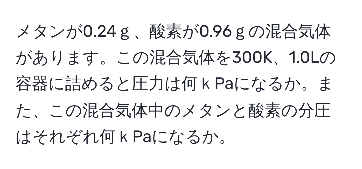 メタンが0.24ｇ、酸素が0.96ｇの混合気体があります。この混合気体を300K、1.0Lの容器に詰めると圧力は何ｋPaになるか。また、この混合気体中のメタンと酸素の分圧はそれぞれ何ｋPaになるか。