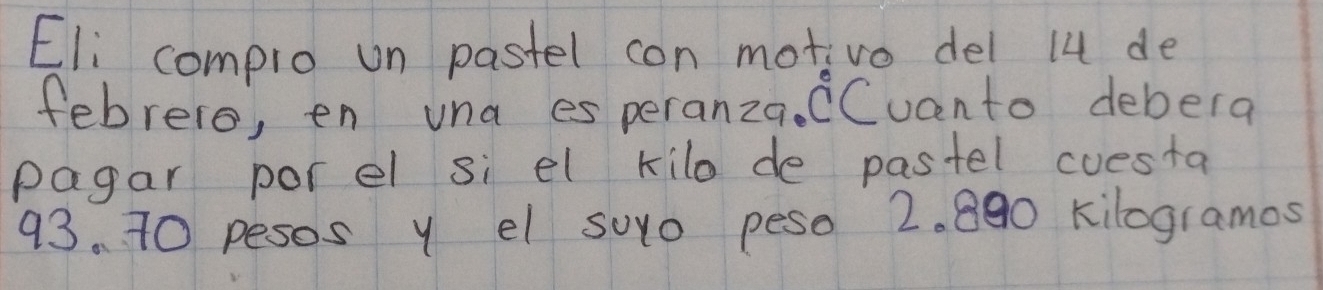 Eli complo un pastel con motivo del 14 de 
febrero, en una es peranza. CCucnto debera 
pagar porel si el kilo de pastel cuesta
93. 70 pesos y el suo peso 2. 890 kilogramos