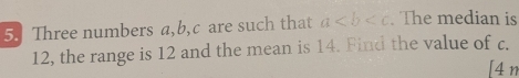 Three numbers a, b, c are such that a The median is
12, the range is 12 and the mean is 14. Find the value of c. 
[4 n