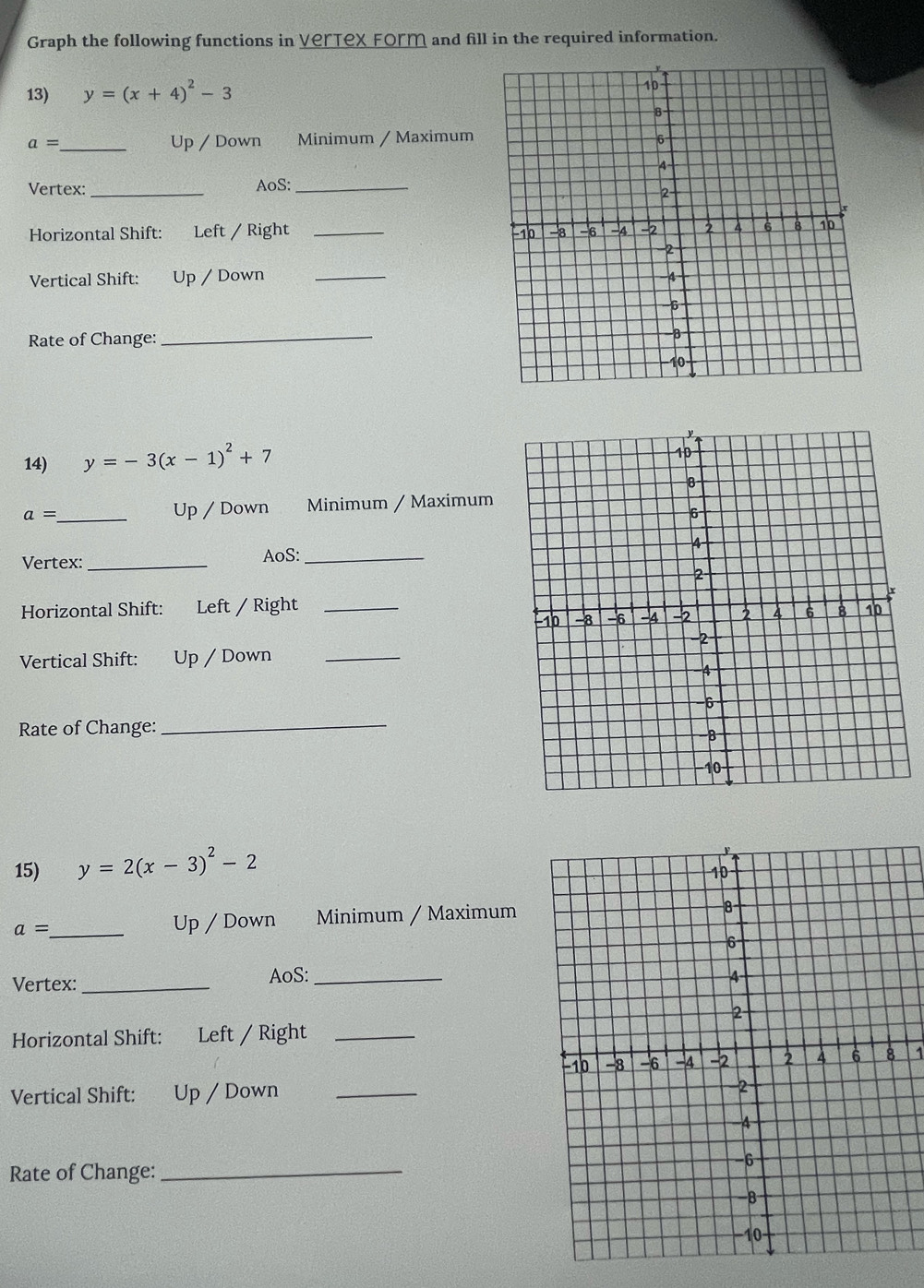 Graph the following functions in Vertex Form and fill in the required information. 
13) y=(x+4)^2-3
a= _ Up / Down Minimum / Maximum 
Vertex: _AoS:_ 
Horizontal Shift: Left / Right _ 
Vertical Shift: Up / Down _ 
Rate of Change: 
_ 
14) y=-3(x-1)^2+7
a= _Up / Down Minimum / Maximum 
Vertex: _AoS: _ 
Horizontal Shift: Left / Right 
Vertical Shift: to Up / Down_ 
Rate of Change: 
_ 
15) y=2(x-3)^2-2
a= _ Up / Down Minimum / Maximum 
Vertex:_ 
AoS:_ 
Horizontal Shift: Left / Right_ 
1 
Vertical Shift: Up / Down_ 
Rate of Change:_