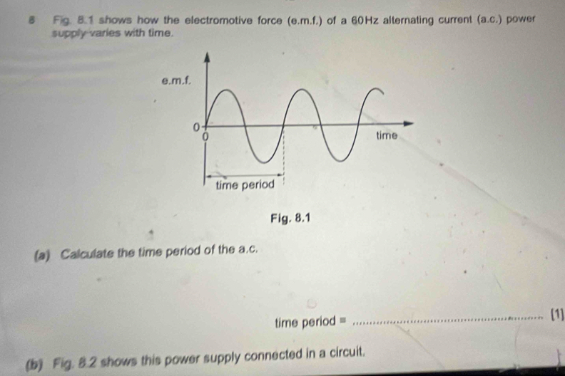 Fig. 8.1 shows how the electromotive force (e. m.f.) of a 60Hz alternating current (a. c.). power 
supply varies with time. 
Fig. 8.1 
(a) Calculate the time period of the a. c. 
time period = 
_[1] 
(b) Fig. 8.2 shows this power supply connected in a circuit.