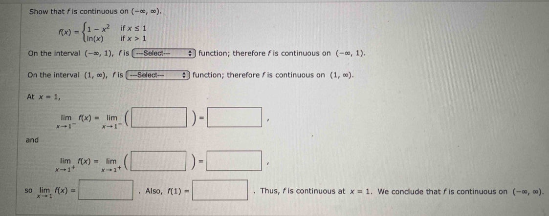 Show that fis continuous on (-∈fty ,∈fty ).
f(x)=beginarrayl 1-x^2ifx≤ 1 ln (x)ifx>1endarray.
On the interval (-∈fty ,1) ， f is ( ---Select--- $ function: therefore f is continuous on (-∈fty ,1). 
On the interval (1,∈fty ) ， f is ( ---Select--- $ function; therefore f is continuous on (1,∈fty ). 
At x=1,
limlimits _xto 1^-f(x)=limlimits _xto 1^-(□ )=□ , 
and
limlimits _xto 1^+f(x)=limlimits _xto 1^+(□ )=□ , 
so limlimits _xto 1f(x)=□.Also, f(1)=□. Thus, f is continuous at x=1. We conclude that fis continuous on (-∈fty ,∈fty ).