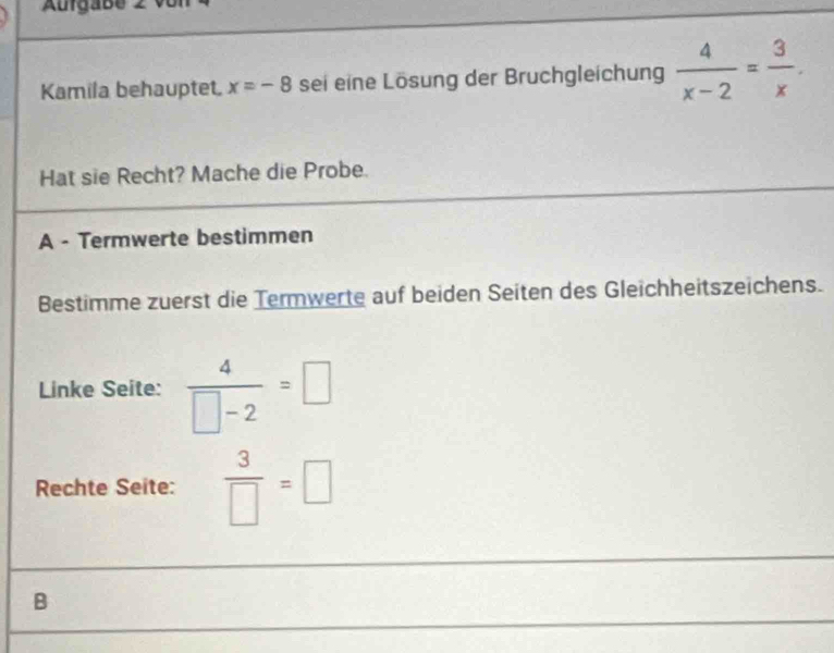 Aurgabe 2 v or 
Kamila behauptet. x=-8 sei eine Lösung der Bruchgleichung  4/x-2 = 3/x . 
Hat sie Recht? Mache die Probe. 
A - Termwerte bestimmen 
Bestimme zuerst die Termwerte auf beiden Seiten des Gleichheitszeichens. 
Linke Seite:  4/□ -2 =□
Rechte Seite:  3/□  =□
B