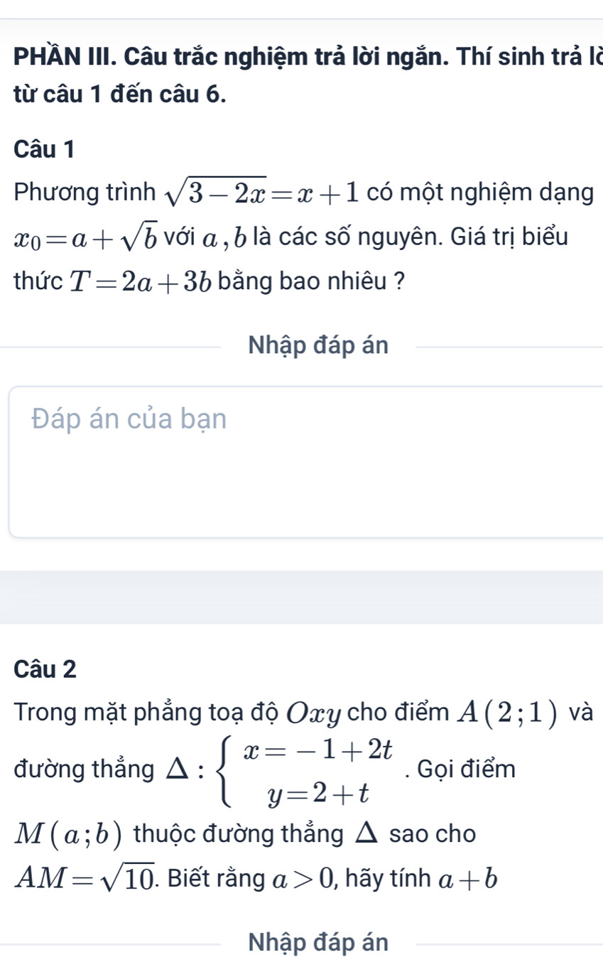 PHÄN III. Câu trắc nghiệm trả lời ngắn. Thí sinh trả lờ 
từ câu 1 đến câu 6. 
Câu 1 
Phương trình sqrt(3-2x)=x+1 có một nghiệm dạng
x_0=a+sqrt(b) với α , b là các số nguyên. Giá trị biểu 
thức T=2a+3b bằng bao nhiêu ? 
Nhập đáp án 
Đáp án của bạn 
Câu 2 
Trong mặt phẳng toạ độ Oxy cho điểm A(2;1) và 
đường thẳng △ :beginarrayl x=-1+2t y=2+tendarray.. Gọi điểm
M(a;b) thuộc đường thẳng △ sao cho
AM=sqrt(10). Biết rằng a>0 , hãy tính a+b
Nhập đáp án