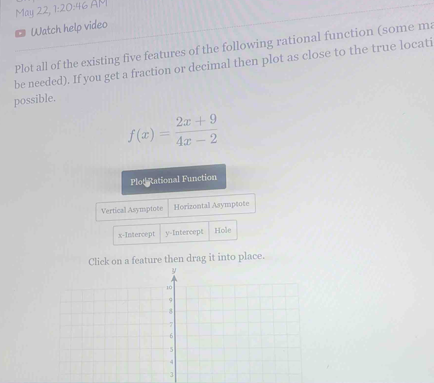 May 22, 1:20:46 
。 Watch help video
Plot all of the existing five features of the following rational function (some ma
be needed). If you get a fraction or decimal then plot as close to the true locati
possible.
f(x)= (2x+9)/4x-2 
Plot Rational Function
Vertical Asymptote Horizontal Asymptote
x-Intercept y-Intercept Hole
Click on a feature then drag it into place.