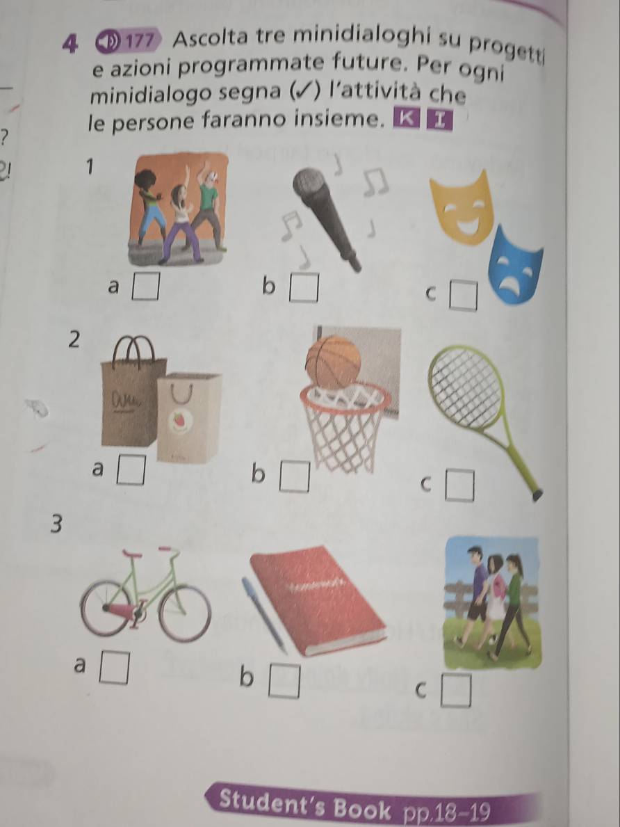 4 177 Ascolta tre minidialoghi su progett 
e azioni programmate future. Per ogni 
minidialogo segna (✓) l'attività che 
7 
le persone faranno insieme. KE 
1 
a 
b 
C 
2 
b 
C 
3 
a 
b 
C 
Student's Book pp.18-19