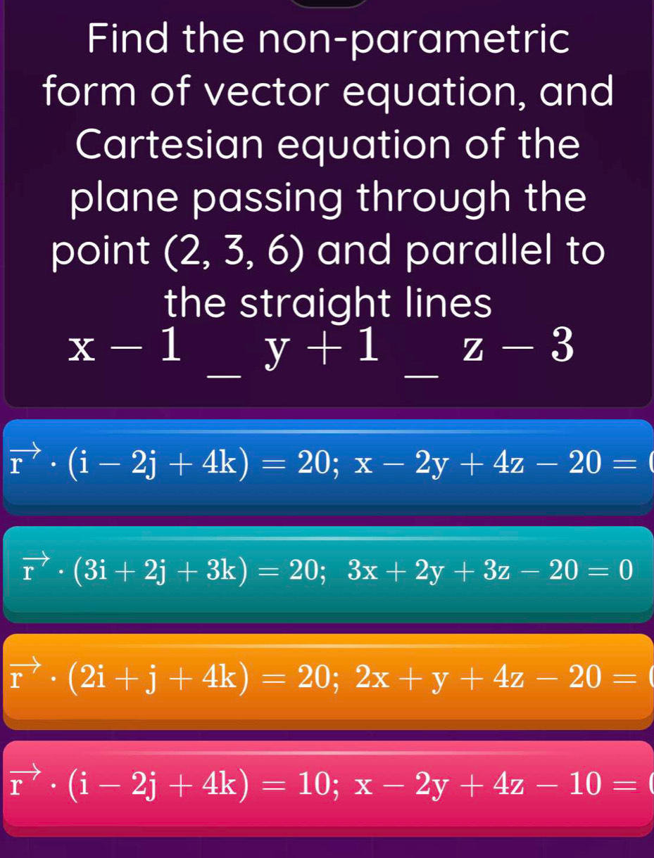 Find the non-parametric
form of vector equation, and
Cartesian equation of the
plane passing through the
point (2,3,6) and parallel to
the straight lines
x-1 _  (-))/A ,(-4,-2) y+1z-3
vector r· (i-2j+4k)=20; x-2y+4z-20=
vector r· (3i+2j+3k)=20; 3x+2y+3z-20=0
vector r· (2i+j+4k)=20; 2x+y+4z-20=
vector r· (i-2j+4k)=10; x-2y+4z-10=