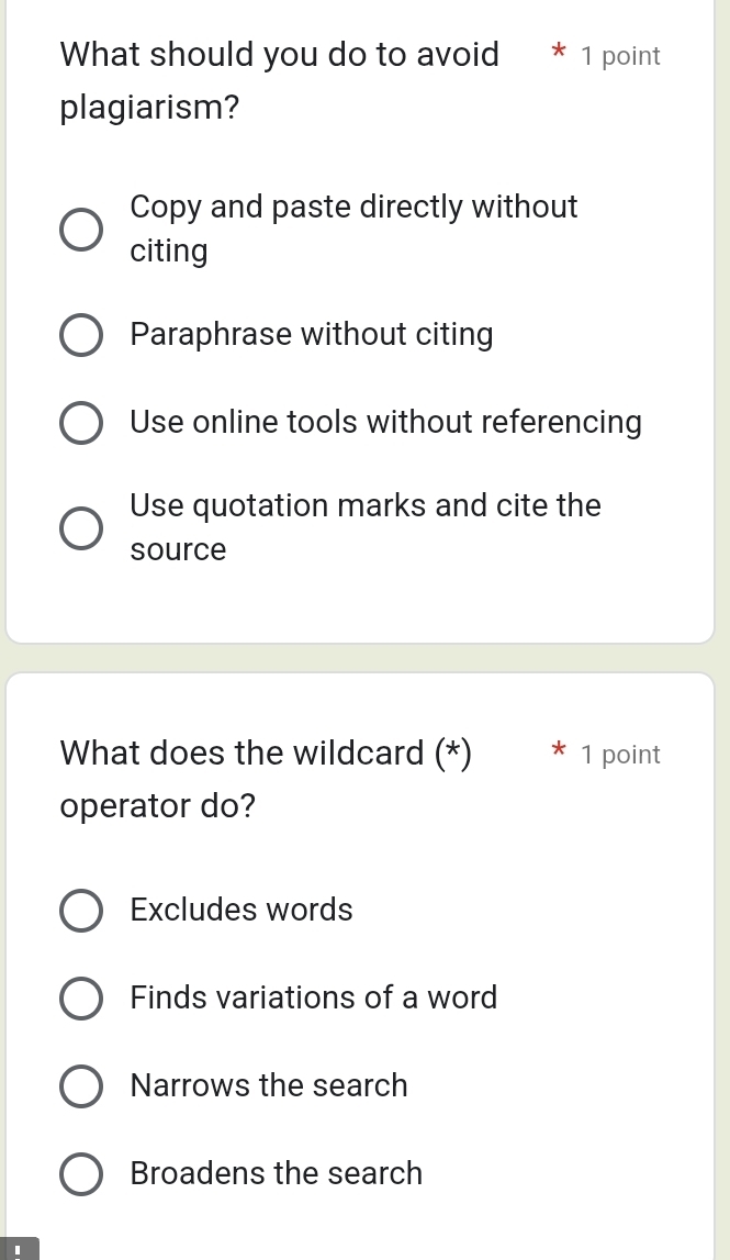 What should you do to avoid * 1 point
plagiarism?
Copy and paste directly without
citing
Paraphrase without citing
Use online tools without referencing
Use quotation marks and cite the
source
What does the wildcard (*) 1 point
operator do?
Excludes words
Finds variations of a word
Narrows the search
Broadens the search
1