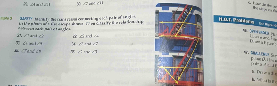 ∠ 4 and ∠ 11 30. ∠ 7 and ∠ 11 c. How do the tre 
the steps on th 
mple 3 SAFETY Identify the transversal connecting each pair of angles 
in the photo of a fire escape shown. Then classify the relationship 
H.O.T. Problems Use Higher-0 
between each pair of angles. 
46. OPEN ENDED Plar Linesα and b ar 
31. ∠ 1 and ∠ 2 32. ∠ 2 and ∠ 4
33. ∠ 4 and ∠ 5 34. ∠ 6 and ∠ 7
Draw a figure b 
35. ∠ 7 and ∠ 8 36. ∠ 2 and ∠ 3
47. CHALLENGE Sup plane Q. Line 
points A and E
a. Draw a dia 
b. What is th