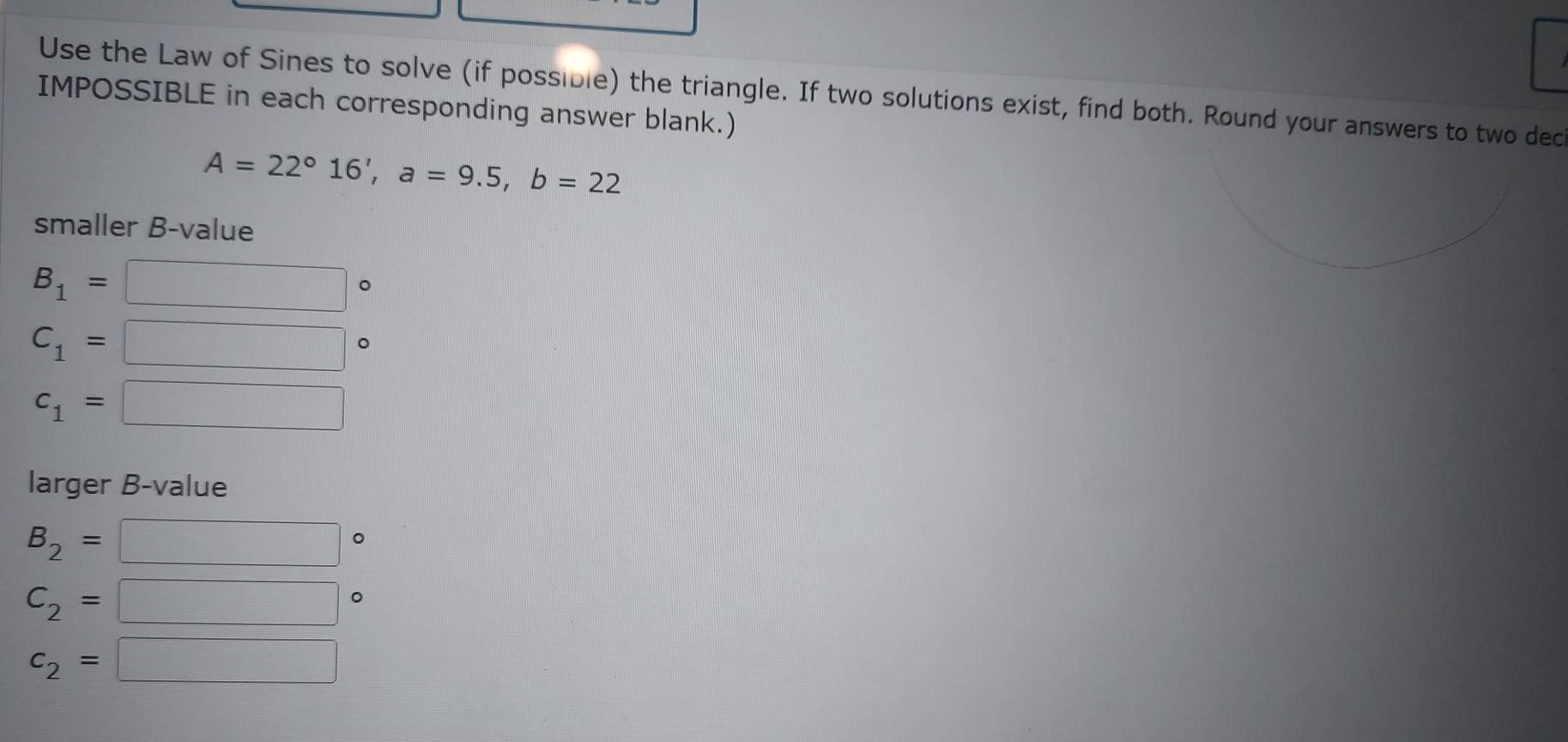 Use the Law of Sines to solve (if possible) the triangle. If two solutions exist, find both. Round your answers to two dec 
IMPOSSIBLE in each corresponding answer blank.)
A=22°16', a=9.5, b=22
smaller B-value
B_1=
。
C_1=
c_1= ∴ △ ADF+△ ADE
larger B-value
B_2=
。
C_2=
□  
。
c_2= ∴ △ ADE)=1B)