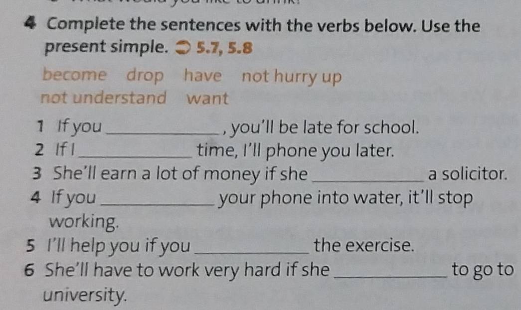 Complete the sentences with the verbs below. Use the 
present simple. ● 5.7, 5.8
become drop have not hurry up 
not understand want 
1 If you_ , you’ll be late for school. 
2 If 1_ time, I’ll phone you later. 
3 She’ll earn a lot of money if she _a solicitor. 
4 If you _your phone into water, it’ll stop 
working. 
5 I'll help you if you _the exercise. 
6 She’ll have to work very hard if she _to go to 
university.