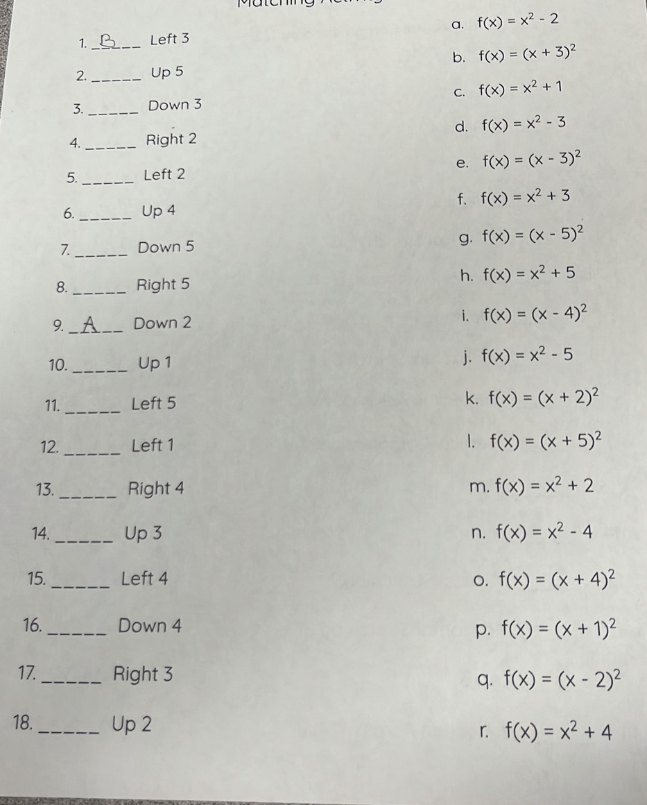 1._ Left 3 a. f(x)=x^2-2
b. f(x)=(x+3)^2
2. _Up 5
C. f(x)=x^2+1
3. _Down 3
d. f(x)=x^2-3
4._ Right 2
5. _Left 2 e. f(x)=(x-3)^2
f. f(x)=x^2+3
6._ Up 4
g.
7._ Down 5 f(x)=(x-5)^2
8. _Right 5
h. f(x)=x^2+5
9. _Down 2 i. f(x)=(x-4)^2
10. _Up 1
j. f(x)=x^2-5
11. _Left 5 k. f(x)=(x+2)^2
12._ Left 1 1. f(x)=(x+5)^2
13._ Right 4 m. f(x)=x^2+2
14._ Up 3 n. f(x)=x^2-4
15._ Left 4 o. f(x)=(x+4)^2
16._ Down 4 f(x)=(x+1)^2
p.
17. _Right 3 q. f(x)=(x-2)^2
18._ Up 2
r. f(x)=x^2+4