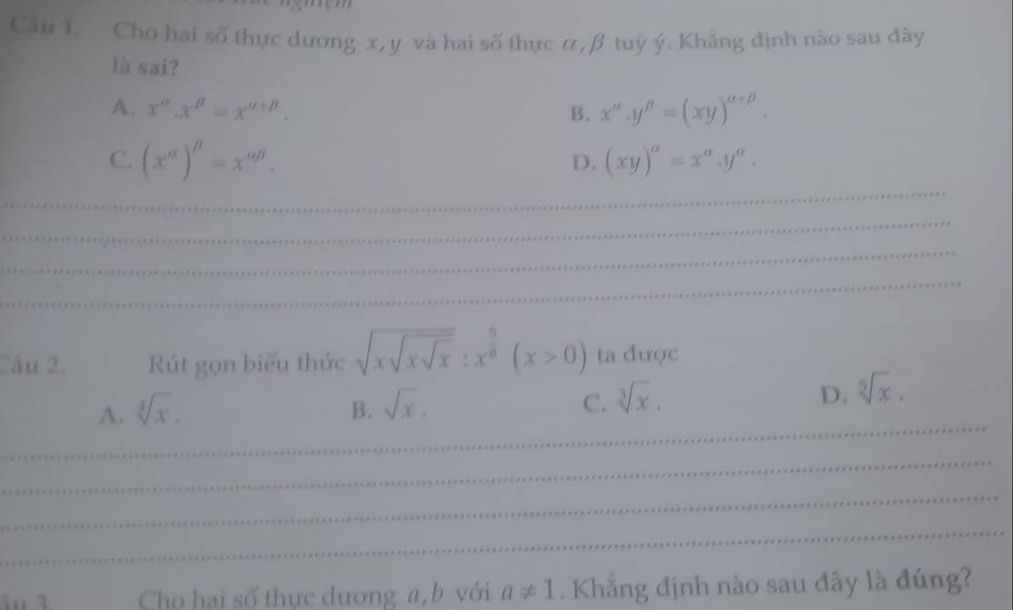 Cầu 1. Cho hai số thực dương x, y và hai số thực α, β tuỳ ý. Khẳng định nào sau đây
là sai?
A. x^(alpha).x^(beta)=x^(alpha +beta). B. x^(alpha).y^(beta)=(xy)^alpha +beta . 
_
C. (x^(alpha))^beta =x^(alpha beta). (xy)^a=x^a.y^a. 
D.
_
_
_
Câu 2. Rút gọn biểu thức sqrt(xsqrt xsqrt x):x^(frac 5)8(x>0) ta được
_
A. sqrt[4](x). B. sqrt(x). C. sqrt[3](x). D. sqrt[5](x). 
_
_
_
Cho hai số thực dương a, b với a!= 1. Khẳng định nào sau đây là đúng?