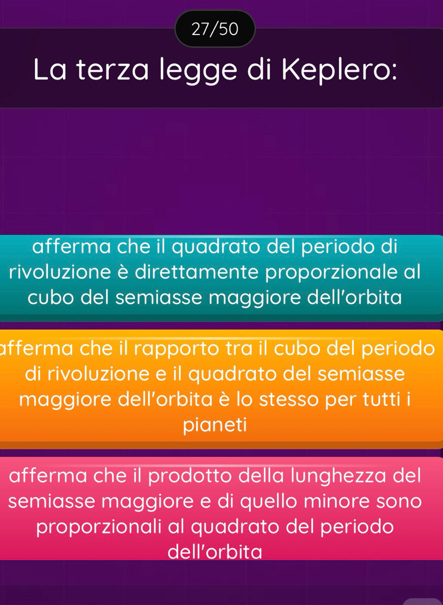 27/50
La terza legge di Keplero:
afferma che il quadrato del periodo di
rivoluzione è direttamente proporzionale al
cubo del semiasse maggiore dell’orbita
afferma che il rapporto tra il cubo del periodo 
di rivoluzione e il quadrato del semiasse
maggiore dell'orbita è lo stesso per tutti i
pianeti
afferma che il prodotto della lunghezza del
semiasse maggiore e di quello minore sono
proporzionali al quadrato del periodo
dell’orbita