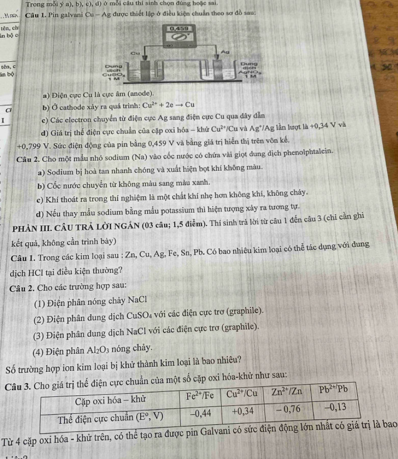 Trong mỗi ý a), b), c), d) ở mỗi câu thí sinh chọn đúng hoặc sai
noy Câu 1. Pin galvani Cu - Ag được thiết lập ở điều kiện chuẩn theo sơ đồ sau:
tên, ch
in bộ c
tên, c 
án bộ
a) Điện cực Cu là cực âm (anode).
Cl b) Ở cathode xảy ra quá trình: Cu^(2+)+2eto Cu
I c) Các electron chuyển từ điện cực Ag sang điện cực Cu qua dây dẫn
d) Giá trị thế điện cực chuẩn của cặp oxi hóa - khử Cu^(2+) /Cu và Ag^+ *Ag lần lượt là +0,34 V và
+0,799 V. Sức điện động của pin bằng 0,459 V và bằng giá trị hiển thị trên vôn kế.
Câu 2. Cho một mẫu nhỏ sođium (Na) vào cốc nước có chứa vài giọt dung dịch phenolphtalein.
a) Sodium bị hoà tan nhanh chóng và xuất hiện bọt khí không màu.
b) Cốc nước chuyển từ không màu sang màu xanh.
c) Khí thoát ra trong thí nghiệm là một chất khí nhẹ hơn không khí, không cháy.
d) Nếu thay mẫu sodium bằng mẫu potassium thì hiện tượng xảy ra tương tự.
PHÀN III. CÂU TRẢ LờI NGÁN (03 câu; 1,5 điểm). Thí sinh trả lời từ câu 1 đến câu 3 (chỉ cần ghi
kết quả, không cần trình bày)
Câu 1. Trong các kim loại sau : Zn, Cu, Ag, Fe, Sn, Pb. Có bao nhiêu kim loại có thể tác dụng với đung
dịch HCl tại điều kiện thường?
Câu 2. Cho các trường hợp sau:
(1) Điện phân nóng chảy NaCl
(2) Điện phân dung dịch CuSO₄ với các điện cực trơ (graphile).
(3) Điện phân dung dịch NaCl với các điện cực trơ (graphile).
(4) Điện phân Al_2O_3 s nóng chảy.
Số trường hợp ion kim loại bị khử thành kim loại là bao nhiêu?
Cẩn của một số cặp oxi hóa-khử như sau:
Từ 4 cặp oxi hóa - khử trên, có thể tạo ra đượcao