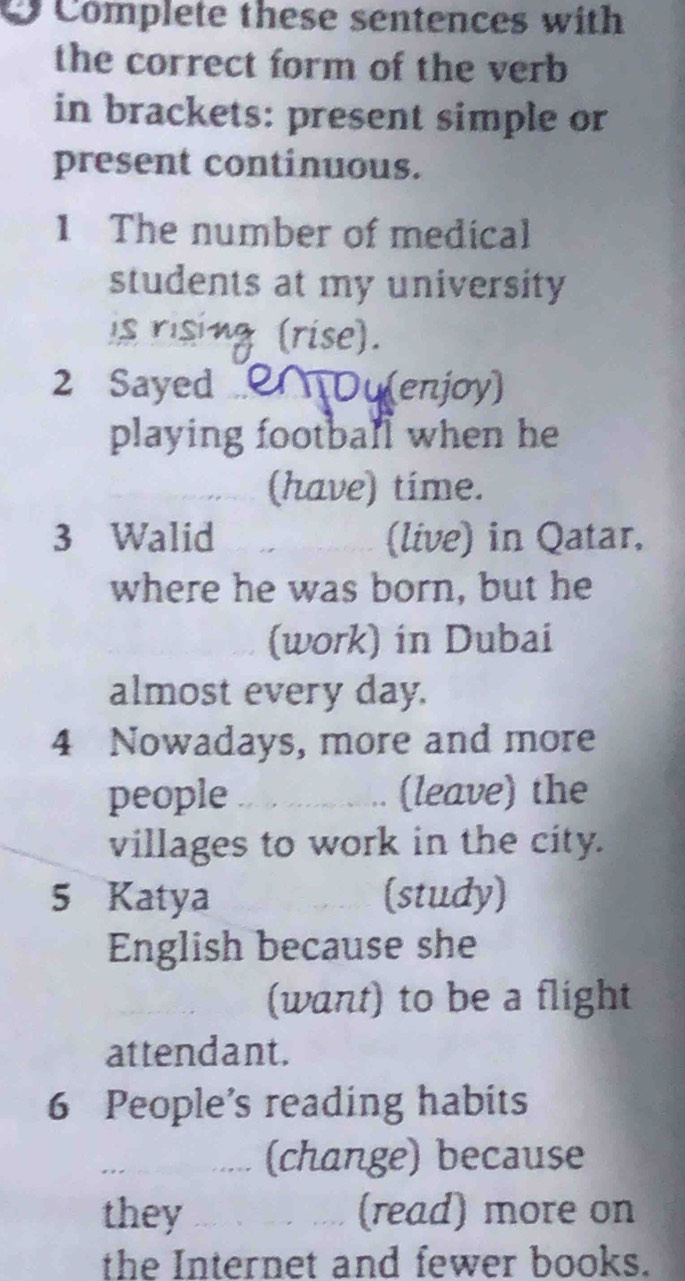 Complete these sentences with 
the correct form of the verb 
in brackets: present simple or 
present continuous. 
1 The number of medical 
students at my university 
s risit : (rise). 
2 Sayed MDu(enjoy) 
playing football when he 
(have) time. 
3 Walid (live) in Qatar, 
where he was born, but he 
(work) in Dubai 
almost every day. 
4 Nowadays, more and more 
people _(leave) the 
villages to work in the city. 
5 Katya (study) 
English because she 
_ 
(want) to be a flight 
attendant. 
6 People’s reading habits 
_(change) because 
they _(read) more on 
the Internet and fewer books.