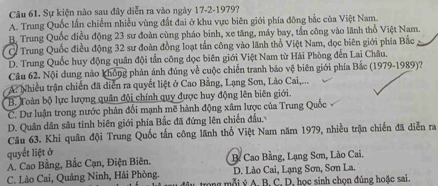 Sự kiện nào sau đây diễn ra vào ngày 17-2-1979?
A. Trung Quốc lấn chiếm nhiều vùng đất đai ở khu vực biên giới phía đông bắc của Việt Nam.
B. Trung Quốc điều động 23 sư đoàn cùng pháo binh, xe tăng, máy bay, tấn công vào lãnh thổ Việt Nam.
C Trung Quốc điều động 32 sư đoàn đồng loạt tấn công vào lãnh thổ Việt Nam, dọc biên giới phía Bắc
D. Trung Quốc huy động quân đội tấn công dọc biên giới Việt Nam từ Hải Phòng đến Lai Châu.
Câu 62. Nội dung nào không phản ánh đúng về cuộc chiến tranh bảo vệ biên giới phía Bắc (1979-1989)?
A. Nhiều trận chiến đã diễn ra quyết liệt ở Cao Bằng, Lạng Sơn, Lào Cai,...
B. Toàn bộ lực lượng quân đội chính quy được huy động lên biên giới.
C. Dư luận trong nước phản đối mạnh mẽ hành động xâm lược của Trung Quốc
D. Quân dân sâu tỉnh biên giới phía Bắc đã đứng lên chiến đấu.
Câu 63. Khi quân đội Trung Quốc tấn công lãnh thổ Việt Nam năm 1979, nhiều trận chiến đã diễn ra
quyết liệt ở
A. Cao Bằng, Bắc Cạn, Điện Biên. B. Cao Bằng, Lạng Sơn, Lào Cai.
C. Lào Cai, Quảng Ninh, Hải Phòng. D. Lào Cai, Lạng Sơn, Sơn La.
trong mỗi ý A, B, C, D, học sinh chọn đúng hoặc sai.