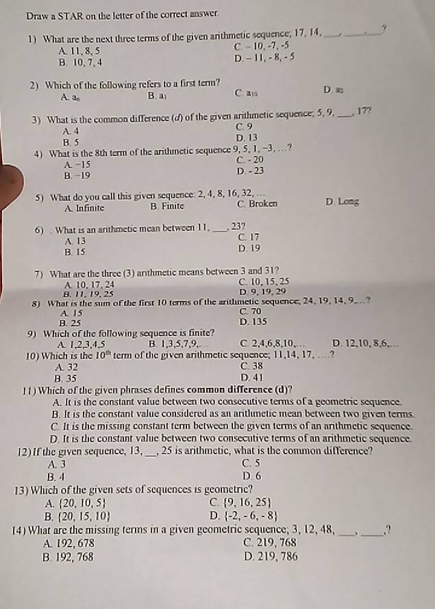 Draw a STAR on the letter of the correct answer.
1) What are the next three terms of the given arithmetic sequence; 17, 14. __  _4
A. 11, 8, 5 C. - 10, -7, -5
B. 10, 7, 4 D. - 11, - 8, - 5
2) Which of the following refers to a first term? D m
A. a_n B. a C. a10
3) What is the common difference (d) of the given arithmetic sequence; 5. 9. _, 17?
A. 4 C. 9
B. 5 D. 13
4) What is the 8th term of the arithmetic sequence 9, 5, 1, -3, …?
A. −15 C. - 20
B. −19 D. - 23
5) What do you call this given sequence: 2, 4, 8, 16, 32, ... D. Long
A. Infinite B. Finite C Broken
6) . What is an arithmetic mean between 11. _, 23?
A. 13 C. 17
B. 15 D. 19
7) What are the three (3) arithmetic means between 3 and 31?
A. 10, 17, 24 C. 10,15, 25
B. 11, 19, 25 D. 9, 19, 29
8) What is the sum of the first 10 terms of the arithmetic sequence, 24, 19, 14, 9,?
A. 15 C. 70
B. 25 D. 135
9) Which of the following sequence is finite?
A. 1,2,3,4,5 B. 1,3,5,7,9,. C. 2,4,6,8,10,… D. 12,10, 8,6,…
10) Which is the 10^(th) term of the given arithmetic sequence; 11,14, 17, ...?
A. 32 C. 38
B. 35 D. 41
11) Which of the given phrases defines common difference (d)?
A. It is the constant value between two consecutive terms of a geometric sequence.
B. It is the constant value considered as an aritlumetic mean between two given terms.
C. It is the missing constant term between the given terms of an arithmetic sequence.
D. It is the constant value between two consecutive terms of an arithmetic sequence.
12) If the given sequence, 13, _, 25 is arithmetic, what is the common difference?
A. 3 C. 5
B. 4 D. 6
13) Which of the given sets of sequences is geometric?
A.  20,10,5 C.  9,16,25
B.  20,15,10 D.  -2,-6,-8
14)What are the missing terms in a given geometric sequence; 3, 12, 48,_ _.?
A. 192, 678 C. 219, 768
B. 192, 768 D. 219, 786