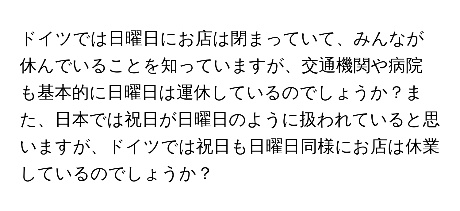 ドイツでは日曜日にお店は閉まっていて、みんなが休んでいることを知っていますが、交通機関や病院も基本的に日曜日は運休しているのでしょうか？また、日本では祝日が日曜日のように扱われていると思いますが、ドイツでは祝日も日曜日同様にお店は休業しているのでしょうか？