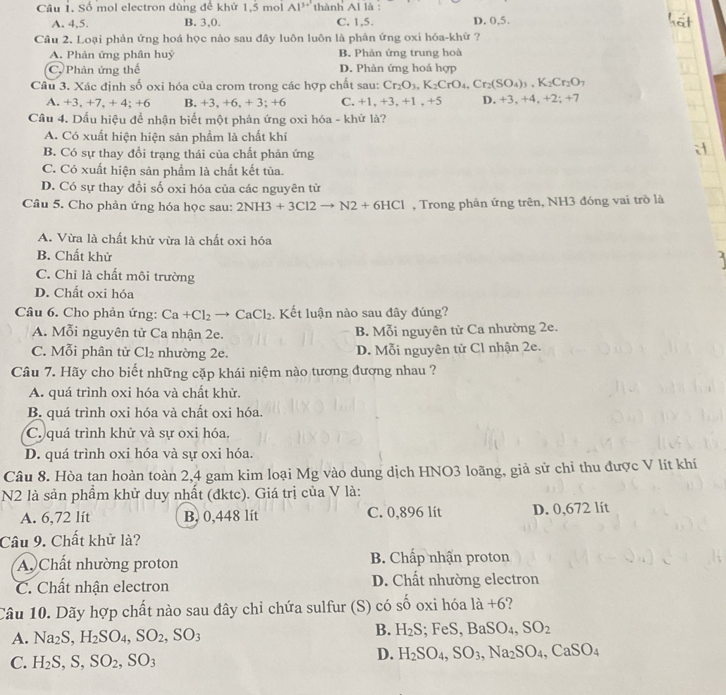 Số mol electron dùng để khử 1,5 mol Al^(3+1) thành Al là :
A. 4,5. B. 3,0. C. 1,5. D. 0,5.
Câu 2. Loại phản ứng hoá học nào sau đây luôn luôn là phản ứng oxi hóa-khử ?
A. Phản ứng phân huỷ B. Phản ứng trung hoà
C. Phản ứng thế D. Phản ứng hoá hợp
Câu 3. Xác định số oxi hóa của crom trong các hợp chất sau: Cr_2O_3,K_2CrO_4,Cr_2(SO_4)_3,K_2Cr_2O_7
A. +3, +7, + 4; +6 B. +3, +6, + 3; +6 C. +1, +3, +1 , +5 D. +3, +4, +2; +7
Cầu 4. Dấu hiệu để nhận biết một phản ứng oxi hóa - khử là?
A. Có xuất hiện hiện sản phẩm là chất khí
B. Có sự thay đổi trạng thái của chất phản ứng
C. Có xuất hiện sản phẩm là chất kết tủa.
D. Có sự thay đổi số oxi hóa của các nguyên tử
Câu 5. Cho phản ứng hóa học sau: 2NH3+3Cl2to N2+6HCl , Trong phản ứng trên, NH3 đóng vai trò là
A. Vừa là chất khử vừa là chất oxi hóa
B. Chất khử
C. Chỉ là chất môi trường
D. Chất oxi hóa
Câu 6. Cho phản ứng: Ca+Cl_2to CaCl_2. Kết luận nào sau đây đúng?
A. Mỗi nguyên tử Ca nhận 2e. B. Mỗi nguyên tử Ca nhường 2e.
C. Mỗi phân tử Cl_2 nhường 2e. D. Mỗi nguyên tử Cl nhận 2e.
Câu 7. Hãy cho biết những cặp khái niệm nào tương đương nhau ?
A. quá trình oxi hóa và chất khử.
B. quá trình oxi hóa và chất oxi hóa.
C. quá trình khử và sự oxi hóa.
D. quá trình oxi hóa và sự oxi hóa.
Câu 8. Hòa tan hoàn toàn 2,4 gam kim loại Mg vào dung dịch HNO3 loãng, giả sử chỉ thu được V lít khí
N2 là sản phầm khử duy nhất (đktc). Giá trị của V là:
A. 6,72 lít B. 0,448 lít C. 0,896 lít D. 0,672 lít
Câu 9. Chất khử là?
A. Chất nhường proton  B. Chấp nhận proton
C. Chất nhận electron D. Chất nhường electron
Câu 10. Dãy hợp chất nào sau đây chỉ chứa sulfur (S) có shat O oxi hóa là +6?
A. Na_2S,H_2SO_4,SO_2,SO_3
B. H_2S; FeS, BaSO_4,SO_2
C. H_2S,S,SO_2,SO_3
D. H_2SO_4,SO_3,Na_2SO_4,CaSO_4