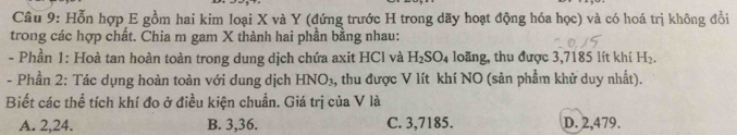 Hỗn hợp E gồm hai kim loại X và Y (đứng trước H trong dãy hoạt động hóa học) và có hoá trị không đổi
trong các hợp chất. Chia m gam X thành hai phần bằng nhau:
- Phần 1: Hoà tan hoàn toàn trong dung dịch chứa axit HCl và H_2SO_4 loãng, thu được 3,7185 lít khí H_2. 
- Phần 2: Tác dụng hoàn toàn với dung dịch HNO_3 , thu được V lít khí NO (sản phẩm khử duy nhất).
Biết các thể tích khí đo ở điều kiện chuẩn. Giá trị của V là
A. 2, 24. B. 3, 36. C. 3,7185. D. 2,479.