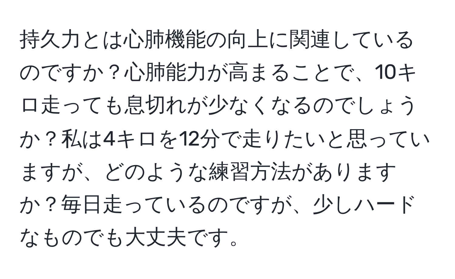 持久力とは心肺機能の向上に関連しているのですか？心肺能力が高まることで、10キロ走っても息切れが少なくなるのでしょうか？私は4キロを12分で走りたいと思っていますが、どのような練習方法がありますか？毎日走っているのですが、少しハードなものでも大丈夫です。