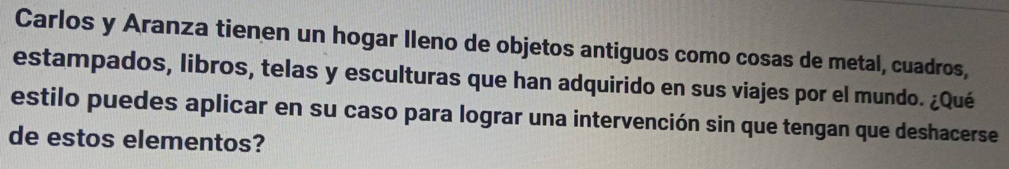 Carlos y Aranza tienen un hogar lleno de objetos antiguos como cosas de metal, cuadros, 
estampados, libros, telas y esculturas que han adquirido en sus viajes por el mundo. ¿Qué 
estilo puedes aplicar en su caso para lograr una intervención sin que tengan que deshacerse 
de estos elementos?