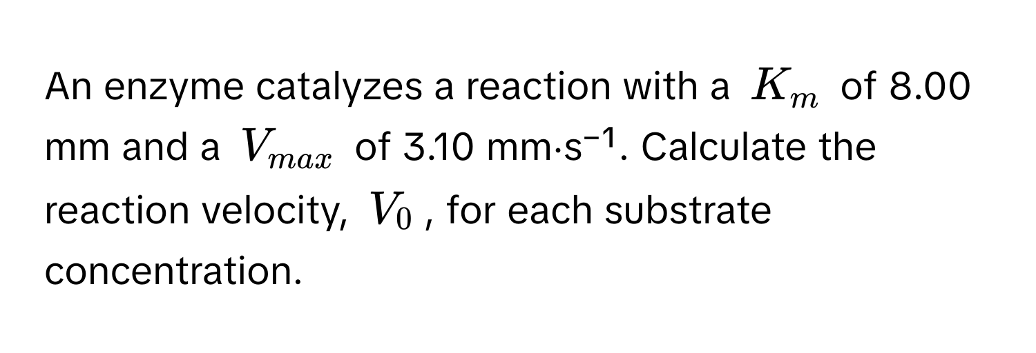 An enzyme catalyzes a reaction with a $K_m$ of 8.00 mm and a $V_max$ of 3.10 mm⋅s⁻¹. Calculate the reaction velocity, $V_0$, for each substrate concentration.