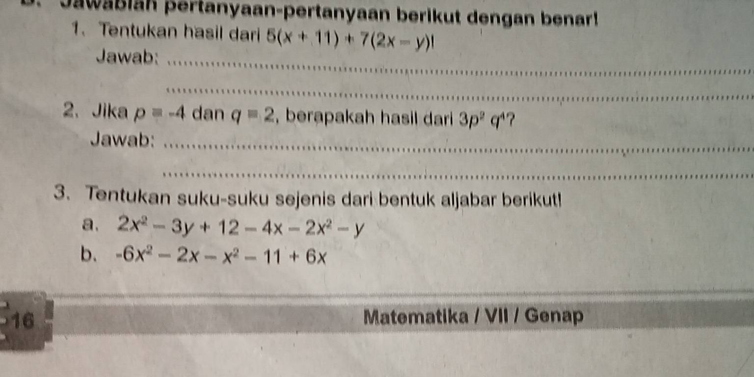 Jawabiah pertanyaan-pertanyaan berikut dengan benar! 
1. Tentukan hasil dari 5(x+11)+7(2x-y)l
Jawab:_ 
_ 
2、 Jika p=-4 dan q=2 , berapakah hasil dari 3p^2q^4
Jawab:_ 
_ 
3. Tentukan suku-suku sejenis dari bentuk aljabar berikut! 
a. 2x^2-3y+12-4x-2x^2-y
b. -6x^2-2x-x^2-11+6x
16 Matematika / VII / Genap