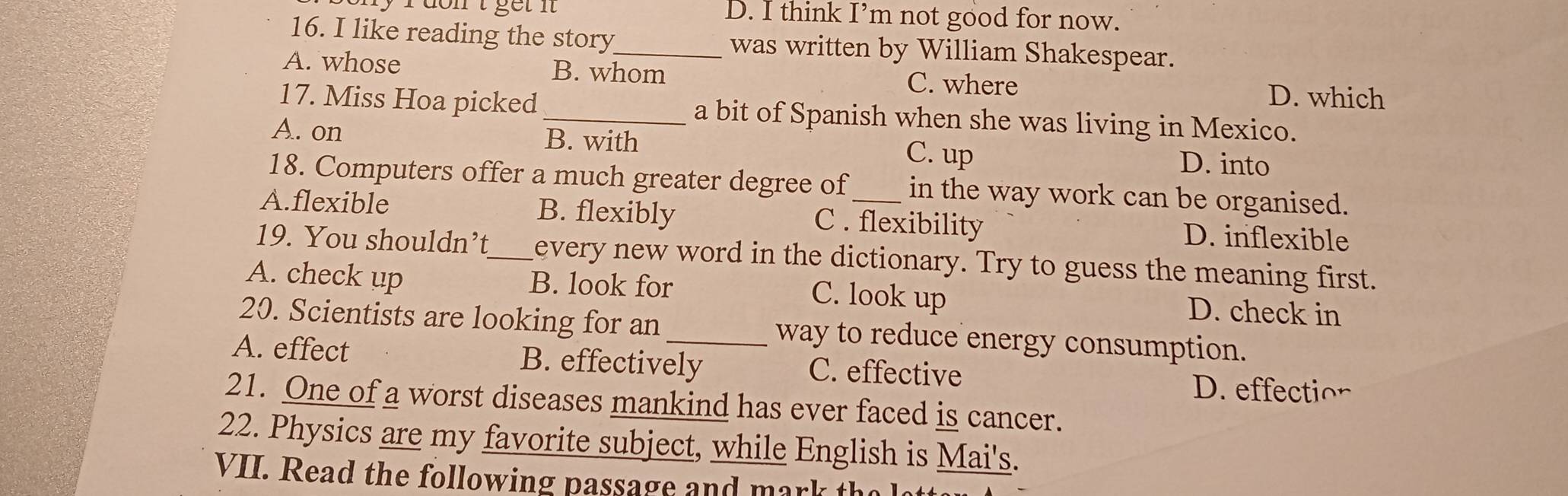 D. I think I’m not good for now.
16. I like reading the story_ was written by William Shakespear.
A. whose B. whom C. where
D. which
17. Miss Hoa picked_ a bit of Spanish when she was living in Mexico.
A. on B. with C. up D. into
18. Computers offer a much greater degree of in the way work can be organised.
A.flexible B. flexibly C . flexibility D. inflexible
19. You shouldn’t_ every new word in the dictionary. Try to guess the meaning first.
A. check up B. look for C. look up D. check in
20. Scientists are looking for an _way to reduce energy consumption.
A. effect B. effectively C. effective
D. effection
21. One of a worst diseases mankind has ever faced is cancer.
22. Physics are my favorite subject, while English is Mai's.
VII. Read the following passage and mark th