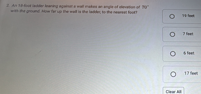 An 18-foot ladder leaning against a wall makes an angle of elevation of 70°
with the ground. How far up the wall is the ladder, to the nearest foot? 19 feet
7 feet
6 feet
17 feet
Clear All