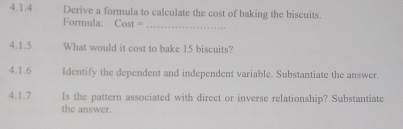 Derive a formula to calculate the cost of baking the biscuits. 
Formula: Cost =_ 
4.1.5 What would it cost to bake 15 biscuits? 
4.1.6 Identify the dependent and independent variable. Substantiate the answer. 
4.1.7 Is the pattern associated with direct or inverse relationship? Substantiate 
the answer.