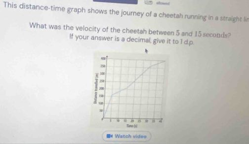 This distance-time graph shows the journey of a cheetah running in a straight lir 
What was the velocity of the cheetah between 5 and 15 seconds? 
If your answer is a decimal, give it to 1 d.p.
400
350
300
250
200
150
100
50
10 29 25 30 15
Time (3) 
Watch videe