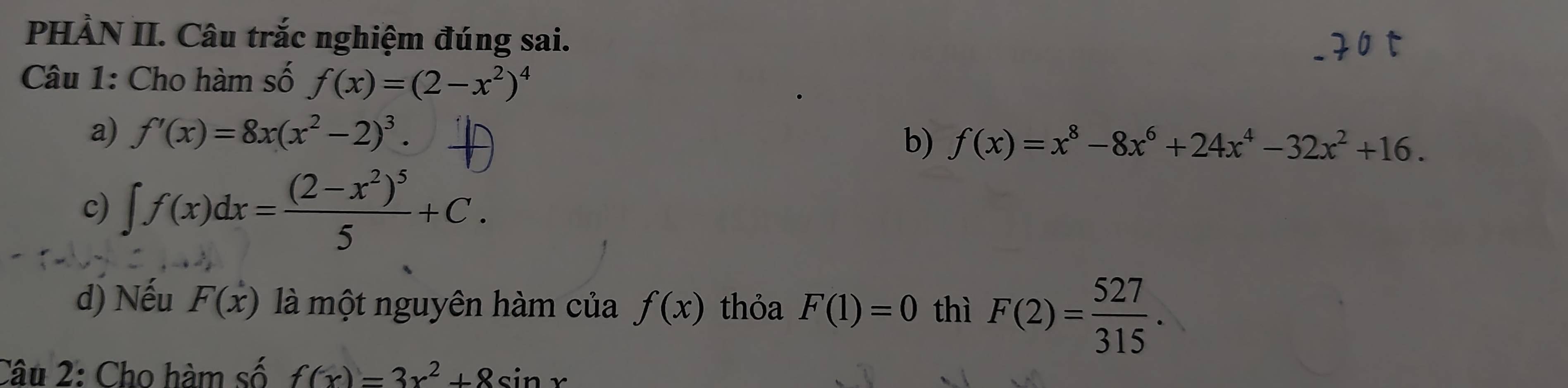 PHÀN II. Câu trắc nghiệm đúng sai. 
Câu 1: Cho hàm số f(x)=(2-x^2)^4
a) f'(x)=8x(x^2-2)^3. 
b) f(x)=x^8-8x^6+24x^4-32x^2+16. 
c) ∈t f(x)dx=frac (2-x^2)^55+C. 
d) Nếu F(x) là một nguyên hàm của f(x) thỏa F(1)=0 thì F(2)= 527/315 . 
Câu 2: Cho hàm số f(x)=3x^2+8sin x