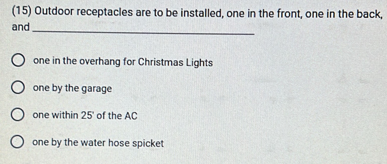 (15) Outdoor receptacles are to be installed, one in the front, one in the back, 
and_ 
one in the overhang for Christmas Lights 
one by the garage 
one within 25' of the AC 
one by the water hose spicket