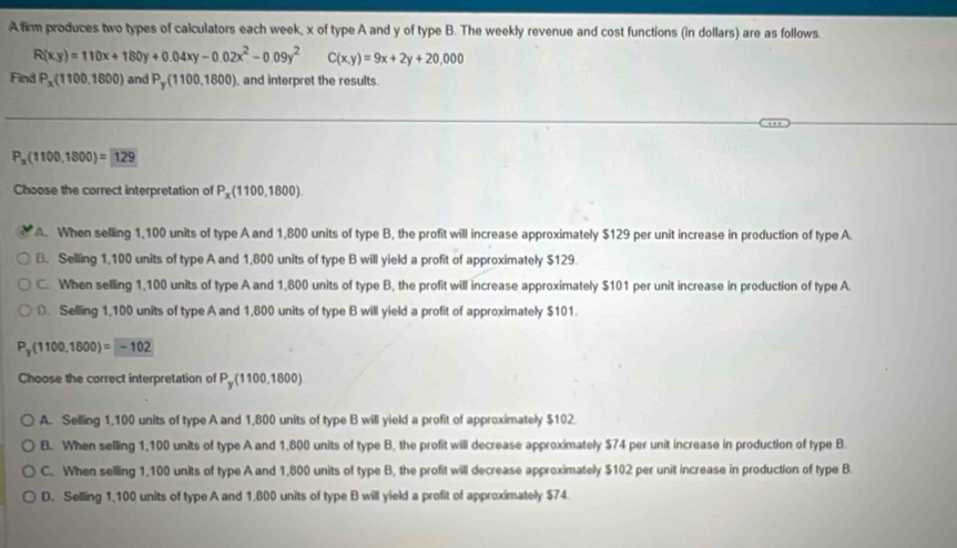 A firm produces two types of calculators each week, x of type A and y of type B. The weekly revenue and cost functions (in dollars) are as follows.
R(xy)=110x+180y+0.04xy-0.02x^2-0.09y^2 C(x,y)=9x+2y+20,000
Find P_x(1100,1800) and P_y(1100,1800) , and interpret the results.
P_x(1100,1800)= 129
Choose the correct interpretation of P_x(1100,1800) . When selling 1,100 units of type A and 1,800 units of type B, the profit will increase approximately $129 per unit increase in production of type A
B. Selling 1,100 units of type A and 1,800 units of type B will yield a profit of approximately $129.
C. When selling 1,100 units of type A and 1,800 units of type B, the profit will increase approximately $101 per unit increase in production of type A.
D. Selling 1,100 units of type A and 1,800 units of type B will yield a profit of approximately $101.
P_y(1100,1800)=-102
Choose the correct interpretation of P_y(1100,1800)
A. Selling 1,100 units of type A and 1,800 units of type B will yield a profit of approximately $102.
B. When selling 1,100 units of type A and 1,800 units of type B, the profit will decrease approximately $74 per unit increase in production of type B.
C. When selling 1,100 units of type A and 1,800 units of type B, the profit will decrease approximately $102 per unit increase in production of type B
D. Selling 1,100 units of type A and 1,800 units of type B will yield a profit of approximately $74.