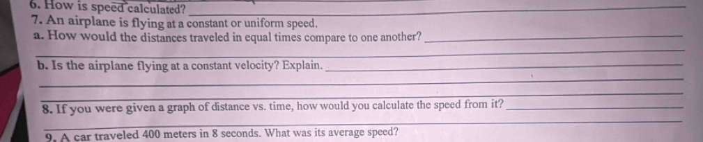 How is speed calculated?_ 
7. An airplane is flying at a constant or uniform speed. 
_ 
a. How would the distances traveled in equal times compare to one another?_ 
b. Is the airplane flying at a constant velocity? Explain._ 
_ 
_ 
_ 
8. If you were given a graph of distance vs. time, how would you calculate the speed from it?_ 
9. A car traveled 400 meters in 8 seconds. What was its average speed?