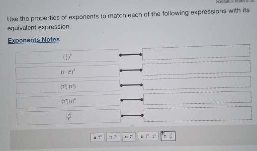 POSSIBLE POINTS: 21
Use the properties of exponents to match each of the following expressions with its
equivalent expression.
Exponents Notes
( 7/2 )^4
(7-2^2)^3
(7^2)(7^2)
(7^2)(7)^0
 (7^9)/(7^2) 
: 7^2;; 7^3 : 7^4 : 7^3· 2^6  7°/2° 