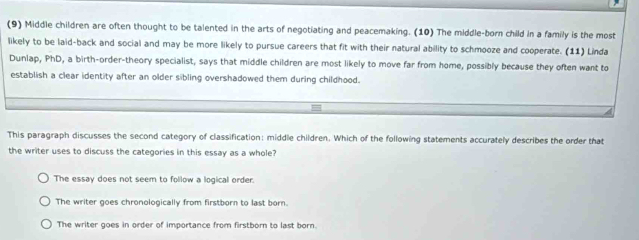 (9) Middle children are often thought to be talented in the arts of negotiating and peacemaking. (10) The middle-born child in a family is the most
likely to be laid-back and social and may be more likely to pursue careers that fit with their natural ability to schmooze and cooperate. (11) Linda
Dunlap, PhD, a birth-order-theory specialist, says that middle children are most likely to move far from home, possibly because they often want to
establish a clear identity after an older sibling overshadowed them during childhood.
This paragraph discusses the second category of classification: middle children. Which of the following statements accurately describes the order that
the writer uses to discuss the categories in this essay as a whole?
The essay does not seem to follow a logical order.
The writer goes chronologically from firstborn to last born.
The writer goes in order of importance from firstborn to last born.