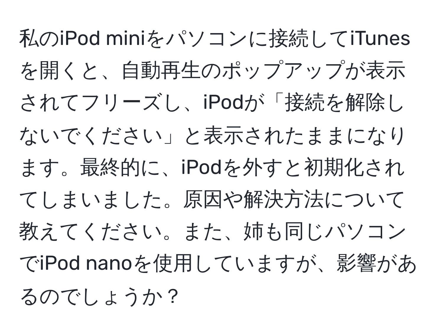 私のiPod miniをパソコンに接続してiTunesを開くと、自動再生のポップアップが表示されてフリーズし、iPodが「接続を解除しないでください」と表示されたままになります。最終的に、iPodを外すと初期化されてしまいました。原因や解決方法について教えてください。また、姉も同じパソコンでiPod nanoを使用していますが、影響があるのでしょうか？