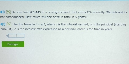 Kristen has $29,443 in a savings account that ears 2% annually. The interest is 
not compounded. How much will she have in total in 5 years? 
Use the formula i=prt t, where i is the interest earned, p is the principal (starting 
amount), r is the interest rate expressed as a decimal, and t is the time in years. 
□ 
Entregar