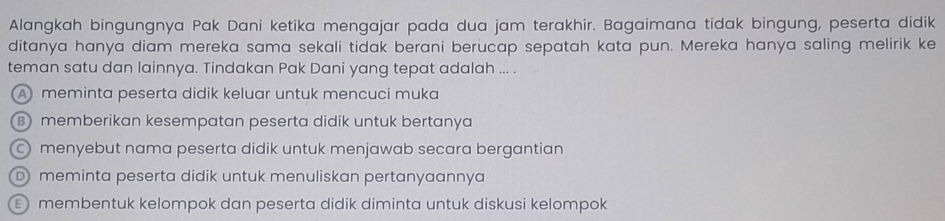 Alangkah bingungnya Pak Dani ketika mengajar pada dua jam terakhir. Bagaimana tidak bingung, peserta didik
ditanya hanya diam mereka sama sekali tidak berani berucap sepatah kata pun. Mereka hanya saling melirik ke
teman satu dan lainnya. Tindakan Pak Dani yang tepat adalah ... .
Ameminta peserta didik keluar untuk mencuci muka
B memberikan kesempatan peserta didik untuk bertanya
menyebut nama peserta didik untuk menjawab secara bergantian
D meminta peserta didik untuk menuliskan pertanyaannya
E membentuk kelompok dan peserta didik diminta untuk diskusi kelompok