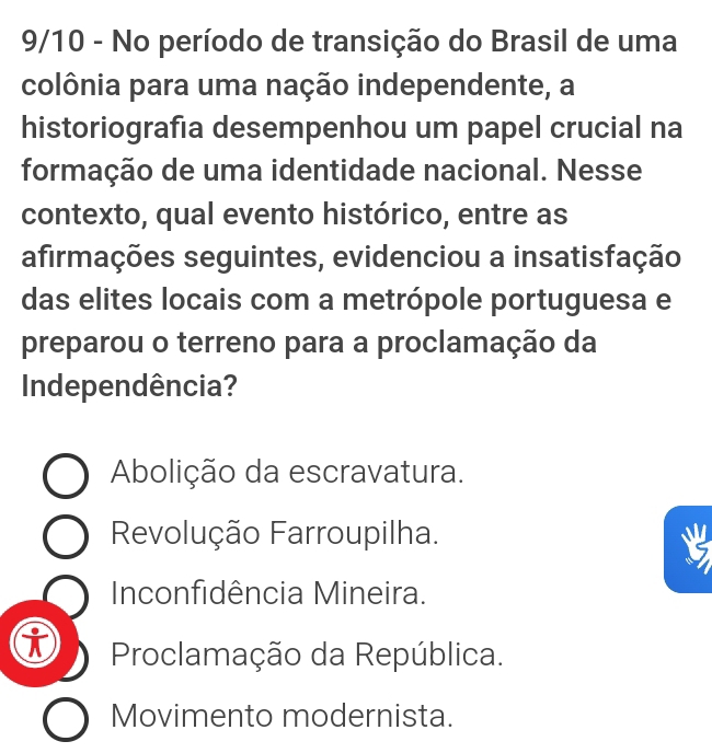 9/10 - No período de transição do Brasil de uma
colônia para uma nação independente, a
historiografía desempenhou um papel crucial na
formação de uma identidade nacional. Nesse
contexto, qual evento histórico, entre as
afirmações seguintes, evidenciou a insatisfação
das elites locais com a metrópole portuguesa e
preparou o terreno para a proclamação da
Independência?
Abolição da escravatura.
Revolução Farroupilha.
Inconfidência Mineira.
i Proclamação da República.
Movimento modernista.