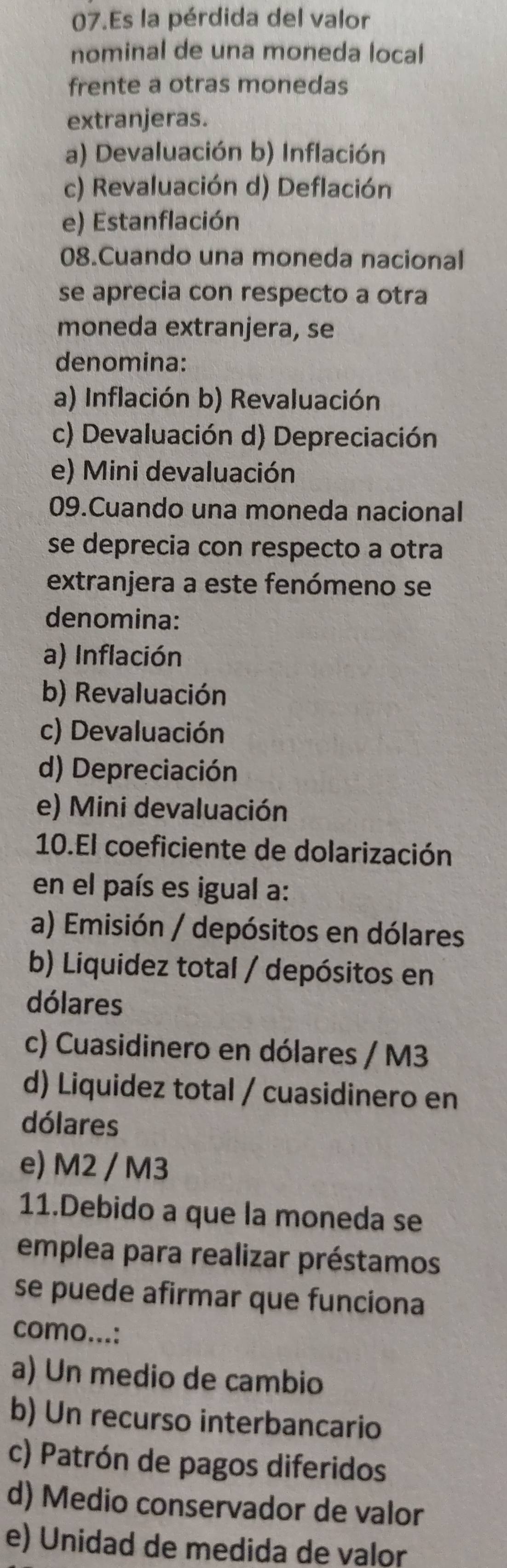 Es la pérdida del valor
nominal de una moneda local
frente a otras monedas
extranjeras.
a) Devaluación b) Inflación
c) Revaluación d) Deflación
e) Estanflación
08.Cuando una moneda nacional
se aprecia con respecto a otra
moneda extranjera, se
denomina:
a) Inflación b) Revaluación
c) Devaluación d) Depreciación
e) Mini devaluación
09.Cuando una moneda nacional
se deprecia con respecto a otra
extranjera a este fenómeno se
denomina:
a) Inflación
b) Revaluación
c) Devaluación
d) Depreciación
e) Mini devaluación
10.El coeficiente de dolarización
en el país es igual a:
a) Emisión / depósitos en dólares
b) Liquidez total / depósitos en
dólares
c) Cuasidinero en dólares / M3
d) Liquidez total / cuasidinero en
dólares
e) M2 / M3
11.Debido a que la moneda se
emplea para realizar préstamos
se puede afirmar que funciona
como...:
a) Un medio de cambio
b) Un recurso interbancario
c) Patrón de pagos diferidos
d) Medio conservador de valor
e) Unidad de medida de valor